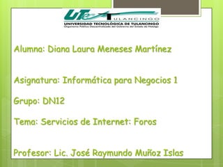 Alumna: Diana Laura Meneses Martínez


Asignatura: Informática para Negocios 1

Grupo: DN12

Tema: Servicios de Internet: Foros


Profesor: Lic. José Raymundo Muñoz Islas
 