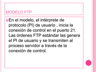 MODELO FTPEn el modelo, el intérprete de protocolo (PI) de usuario , inicia la conexión de control en el puerto 21. Las órdenes FTP estándar las genera el PI de usuario y se transmiten al proceso servidor a través de la conexión de control. 