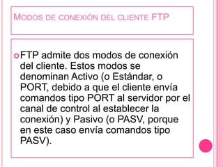 Modos de conexión del cliente FTPFTP admite dos modos de conexión del cliente. Estos modos se denominan Activo (o Estándar, o PORT, debido a que el cliente envía comandos tipo PORT al servidor por el canal de control al establecer la conexión) y Pasivo (o PASV, porque en este caso envía comandos tipo PASV).