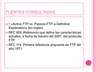 FUENTES CONSULTADAS↑ «Active FTP vs. Passive FTP, a DefinitiveExplanation» (en ingles).RFC 959: Referencia que define las características actuales, a fecha de febrero del 2007, del protocolo FTP.RFC 114: Primera referencia propuesta de FTP del año 1971.