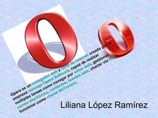 Liliana López Ramírez  Opera es un  navegador  web  y  suite de Internet  creado por la empresa  noruega   Opera Software , capaz de realizar múltiples tareas como navegar por  sitios  web , gestionar  correo electrónico ,  contactos ,  fuentes  web , charlar vía  IRC  y funcionar como  cliente  BitTorrent .  