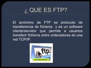 ¿ QUE ES FTP? El acrónimo de FTP es protocolo de transferencia de ficheros y es un software cliente/servidor que permite a usuarios transferir ficheros entre ordenadores en una red TCP/IP. 