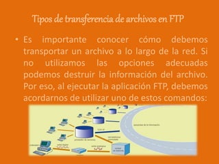 Tipos de transferencia de archivos en FTP
• Es importante conocer cómo debemos
transportar un archivo a lo largo de la red. Si
no utilizamos las opciones adecuadas
podemos destruir la información del archivo.
Por eso, al ejecutar la aplicación FTP, debemos
acordarnos de utilizar uno de estos comandos:
 