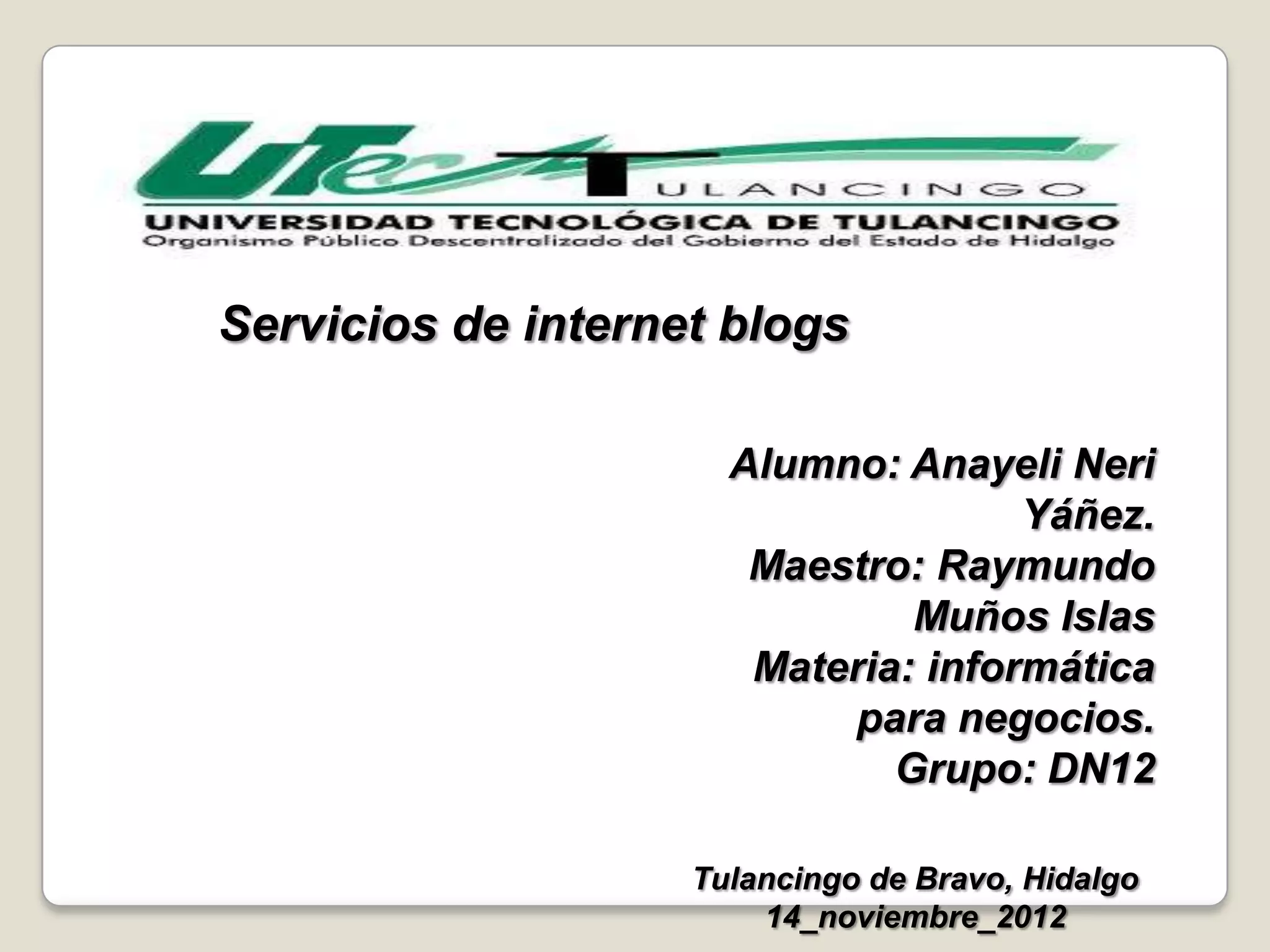 Servicios de internet blogs
Alumno: Anayeli Neri
Yáñez.
Maestro: Raymundo
Muños Islas
Materia: informática
para negocios.
Grupo: DN12
Tulancingo de Bravo, Hidalgo
14_noviembre_2012