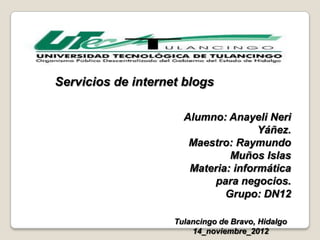 Servicios de internet blogs

                      Alumno: Anayeli Neri
                                     Yáñez.
                       Maestro: Raymundo
                               Muños Islas
                       Materia: informática
                           para negocios.
                              Grupo: DN12

                    Tulancingo de Bravo, Hidalgo
                        14_noviembre_2012
 