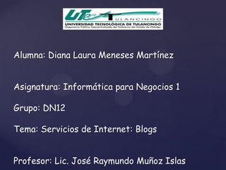 Alumna: Diana Laura Meneses Martínez


Asignatura: Informática para Negocios 1

Grupo: DN12

Tema: Servicios de Internet: Blogs


Profesor: Lic. José Raymundo Muñoz Islas
 