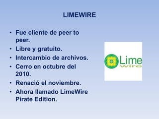 LIMEWIRE
• Fue cliente de peer to
peer.
• Libre y gratuito.
• Intercambio de archivos.
• Cerro en octubre del
2010.
• Renació el noviembre.
• Ahora llamado LimeWire
Pírate Edition.
 
