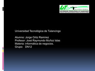 Universidad Tecnológica de Tulancingo

Alumno: Jorge Ortiz Ramírez
Profesor: José Raymundo Muñoz Islas
Materia: informática de negocios.
Grupo: DN12
 
