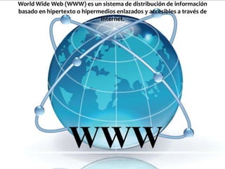 World Wide Web (WWW) es un sistema de distribución de información
basado en hipertexto o hipermedios enlazados y accesibles a través de
                             Internet.
 