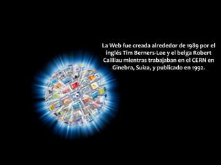 La Web fue creada alrededor de 1989 por el
 inglés Tim Berners-Lee y el belga Robert
Cailliau mientras trabajaban en el CERN en
    Ginebra, Suiza, y publicado en 1992.
 