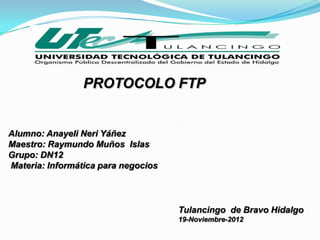 PROTOCOLO FTP


Alumno: Anayeli Neri Yáñez
Maestro: Raymundo Muños Islas
Grupo: DN12
Materia: Informática para negocios



                                     Tulancingo de Bravo Hidalgo
                                     19-Noviembre-2012
 