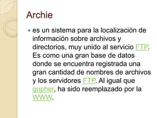 Archie es un sistema para la localización de información sobre archivos y directorios, muy unido al servicio FTP. Es como una gran base de datos donde se encuentra registrada una gran cantidad de nombres de archivos y los servidores FTP. Al igual que gopher, ha sido reemplazado por la WWW.