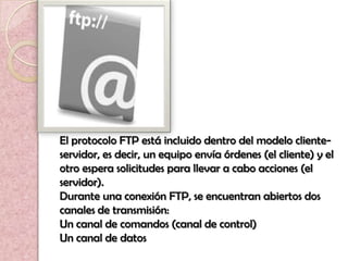 El protocolo FTP está incluido dentro del modelo cliente-
servidor, es decir, un equipo envía órdenes (el cliente) y el
otro espera solicitudes para llevar a cabo acciones (el
servidor).
Durante una conexión FTP, se encuentran abiertos dos
canales de transmisión:
Un canal de comandos (canal de control)
Un canal de datos
 