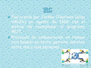 IRCFue creado por Jarkko Oikarinen (alias «WiZ») en agosto de 1988 con el motivo de reemplazar al programa MUT.Protocolo de comunicación en tiempo real basado en texto, permite debates entre dos o más personas