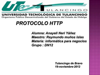 PROTOCOLO HTTP
    Alumna: Anayeli Neri Yáñez
    Maestro: Raymundo muños islas
    Materia: informática para negocios
    Grupo : DN12




                  Tulancingo de Bravo
                  19-noviembre-2012
 