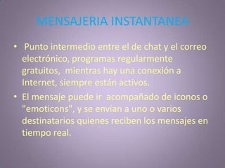 MENSAJERIA INSTANTANEA Punto intermedio entre el de chat y el correo electrónico, programas regularmente gratuitos,  mientras hay una conexión a Internet, siempre están activos.El mensaje puede ir  acompañado de iconos o "emoticons", y se envían a uno o varios destinatarios quienes reciben los mensajes en tiempo real.