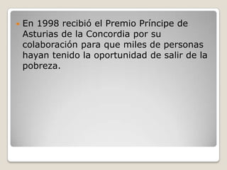    En 1998 recibió el Premio Príncipe de
    Asturias de la Concordia por su
    colaboración para que miles de personas
    hayan tenido la oportunidad de salir de la
    pobreza.
 