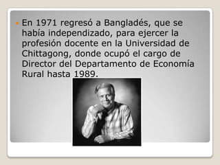    En 1971 regresó a Bangladés, que se
    había independizado, para ejercer la
    profesión docente en la Universidad de
    Chittagong, donde ocupó el cargo de
    Director del Departamento de Economía
    Rural hasta 1989.
 