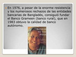    En 1976, a pesar de la enorme resistencia
    y los numerosos rechazos de las entidades
    bancarias de Bangladés, consiguió fundar
    el Banco Grameen (banco rural), que en
    1983 obtuvo la calidad de banco
    autónomo.
 