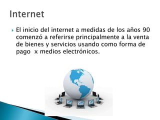    El inicio del internet a medidas de los años 90
    comenzó a referirse principalmente a la venta
    de bienes y servicios usando como forma de
    pago x medios electrónicos.
 