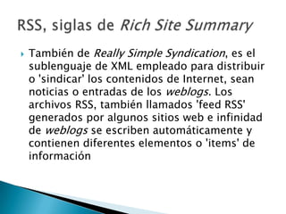    También de Really Simple Syndication, es el
    sublenguaje de XML empleado para distribuir
    o 'sindicar' los contenidos de Internet, sean
    noticias o entradas de los weblogs. Los
    archivos RSS, también llamados 'feed RSS'
    generados por algunos sitios web e infinidad
    de weblogs se escriben automáticamente y
    contienen diferentes elementos o 'items' de
    información
 