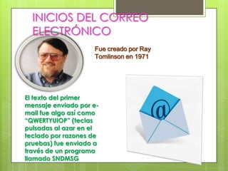 INICIOS DEL CORREO
 ELECTRÓNICOcreado por Ray Tomlinson
             Fue
                        en 1971




El texto del primer mensaje
enviado por e-mail fue algo
así como “QWERTYUIOP”
(teclas pulsadas al azar en
el teclado por razones de
pruebas) según su inventor y
fue enviado a través de un
programa llamado SNDMSG
que él escribió.
 