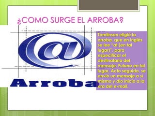 ¿COMO SURGE EL ARROBA? la
                 Tomlinson eligió
                      arroba, que en inglés se
                      lee “at (en tal
                      lugar)”, para especificar
                      el destinatario del
                      mensaje: Fulano en tal
                      lugar. Acto seguido, se
                      envió un mensaje a sí
                      mismo y dio inicio a la
                      era del e-mail.
 