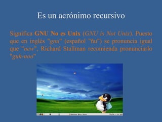 Es un acrónimo recursivo
Significa GNU No es Unix (GNU is Not Unix). Puesto
que en inglés "gnu" (español "ñu") se pronuncia igual
que "new", Richard Stallman recomienda pronunciarlo
"guh-noo"
 