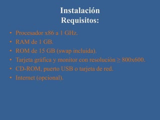 Instalación
                     Requisitos:
•   Procesador x86 a 1 GHz.
•   RAM de 1 GB.
•   ROM de 15 GB (swap incluida).
•   Tarjeta gráfica y monitor con resolución ≥ 800x600.
•   CD-ROM, puerto USB o tarjeta de red.
•   Internet (opcional).
 
