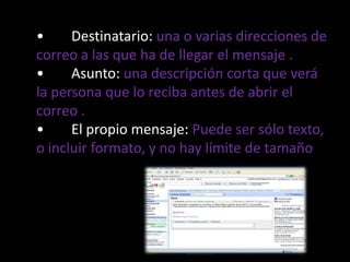 •Destinatario: una o varias direcciones de correo a las que ha de llegar el mensaje .•Asunto: una descripción corta que verá la persona que lo reciba antes de abrir el correo .•El propio mensaje:Puede ser sólo texto, o incluir formato, y no hay límite de tamaño