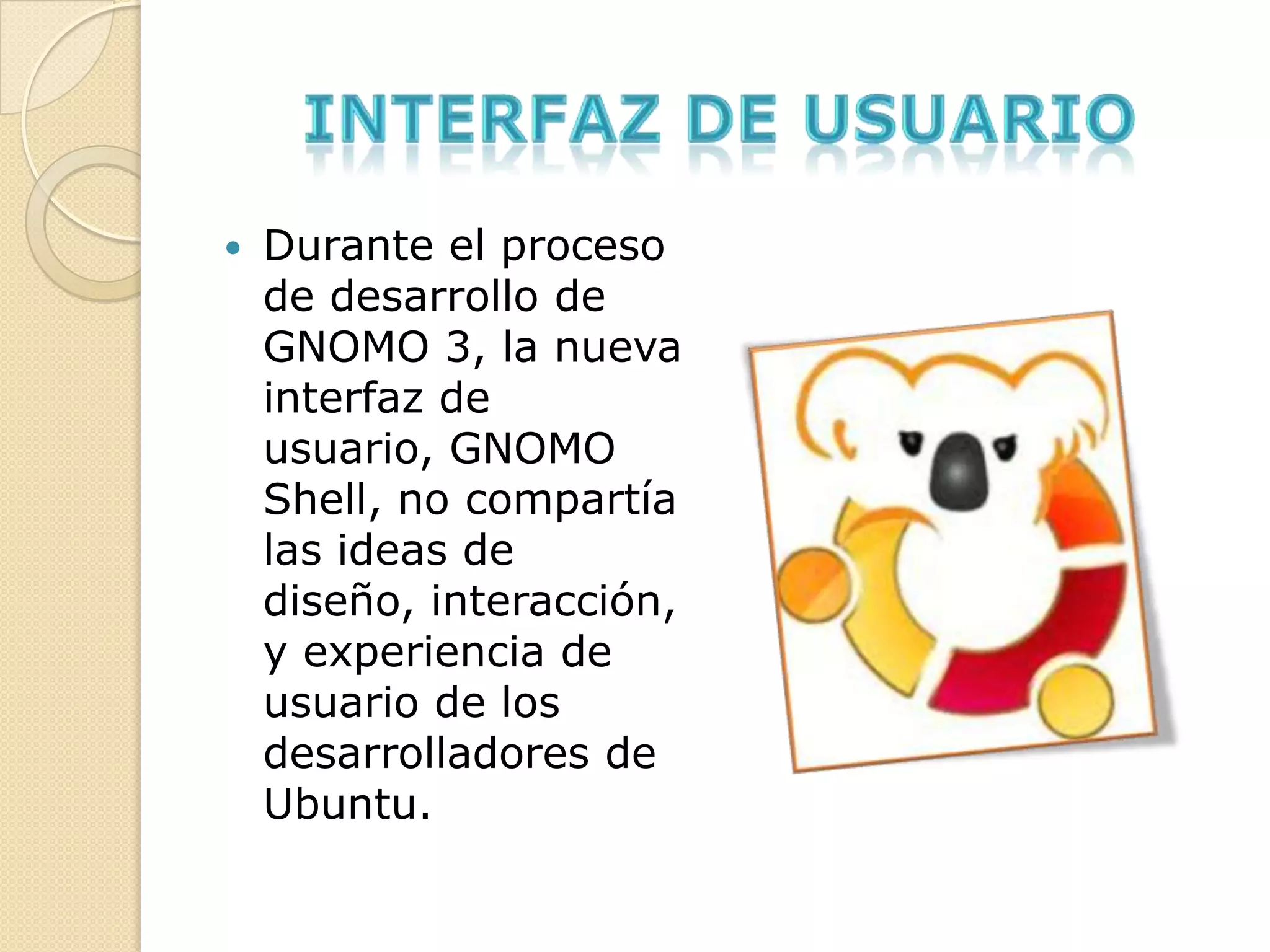    Durante el proceso
    de desarrollo de
    GNOMO 3, la nueva
    interfaz de
    usuario, GNOMO
    Shell, no compartía
    las ideas de
    diseño, interacción,
    y experiencia de
    usuario de los
    desarrolladores de
    Ubuntu.
 