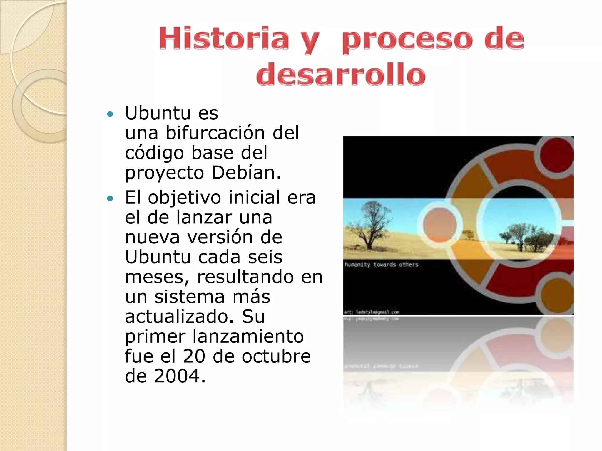  Ubuntu es
  una bifurcación del
  código base del
  proyecto Debían.
 El objetivo inicial era
  el de lanzar una
  nueva versión de
  Ubuntu cada seis
  meses, resultando en
  un sistema más
  actualizado. Su
  primer lanzamiento
  fue el 20 de octubre
  de 2004.
 