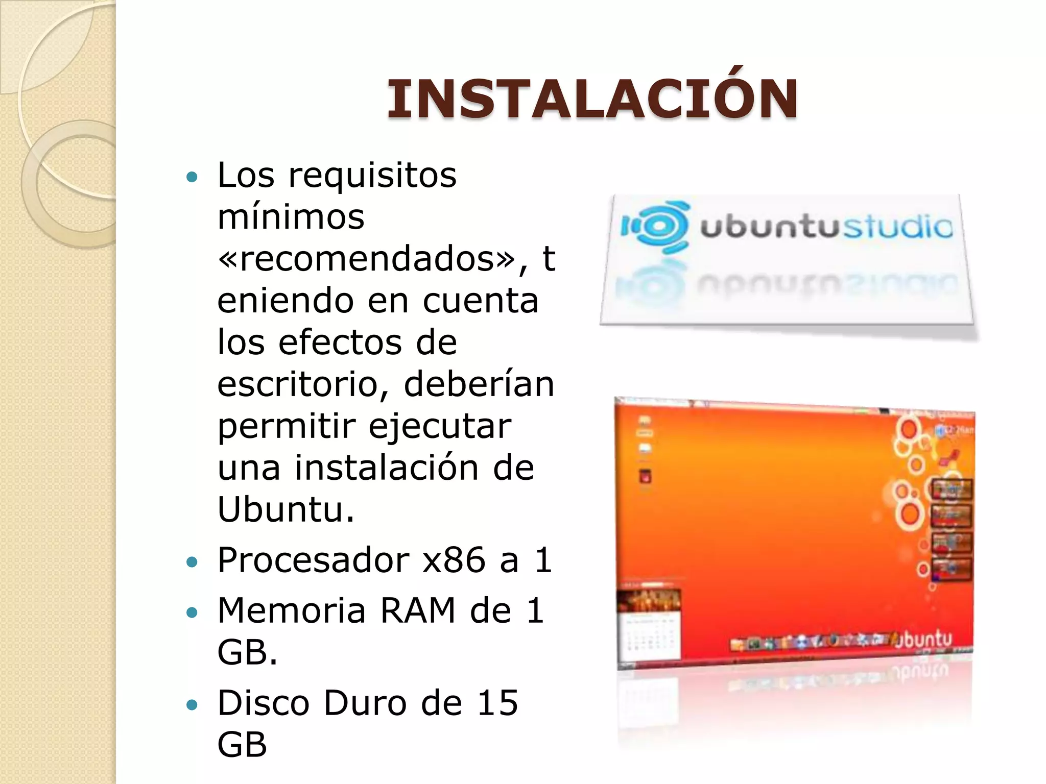 INSTALACIÓN
   Los requisitos
    mínimos
    «recomendados», t
    eniendo en cuenta
    los efectos de
    escritorio, deberían
    permitir ejecutar
    una instalación de
    Ubuntu.
   Procesador x86 a 1
   Memoria RAM de 1
    GB.
   Disco Duro de 15
    GB
 