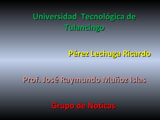 Universidad  Tecnológica de Tulancingo Pérez Lechuga Ricardo Prof. José Raymundo Muñoz Islas Grupo de Noticas  
