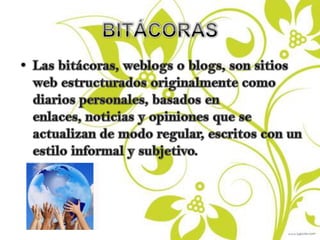 BITÁCORASLas bitácoras, weblogs o blogs, son sitios web estructurados originalmente como diarios personales, basados en enlaces, noticias y opiniones que se actualizan de modo regular, escritos con un estilo informal y subjetivo.