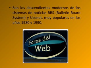 • Son los descendientes modernos de los
sistemas de noticias BBS (Bulletin Board
System) y Usenet, muy populares en los
años 1980 y 1990.
 