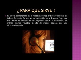    La audio conferencia es la modalidad más antigua y sencilla de
    teleconferencia. Su uso se ha extendido para diversos fines que
    van desde el ámbito de los negocios hasta la educación. No
    utiliza medios visuales, siendo de menos costosa que una
    videoconferencia.
 