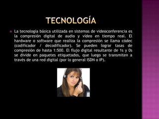    La tecnología básica utilizada en sistemas de videoconferencia es
    la compresión digital de audio y vídeo en tiempo real. El
    hardware o software que realiza la compresión se llama códec
    (codificador / decodificador). Se pueden lograr tasas de
    compresión de hasta 1:500. El flujo digital resultante de 1s y 0s
    se divide en paquetes etiquetados, que luego se transmiten a
    través de una red digital (por lo general ISDN o IP).
 
