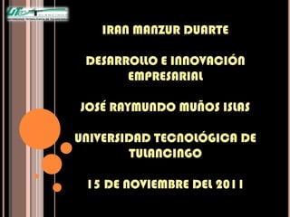 IRAN MANZUR DUARTE

 DESARROLLO E INNOVACIÓN
       EMPRESARIAL

JOSÉ RAYMUNDO MUÑOS ISLAS

UNIVERSIDAD TECNOLÓGICA DE
        TULANCINGO

 15 DE NOVIEMBRE DEL 2011
 