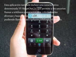 Esta aplicación también incluye una característica
denominada YY SkypeOut,[2] que permite a los usuarios
llamar a teléfonos convencionales, cobrándoseles
diversas y bajas tarifas según el país de destino,
pudiendo llamar a casi cualquier teléfono del mundo.
 