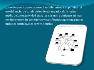 Las redes peer-to-peer aprovechan, administran y optimizan el
uso del ancho de banda de los demás usuarios de la red por
medio de la conectividad entre los mismos, y obtienen así más
rendimiento en las conexiones y transferencias que con algunos
métodos centralizados convencionales.
 