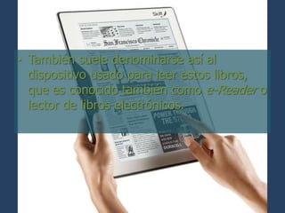 • También suele denominarse así al
  dispositivo usado para leer estos libros,
  que es conocido también como e-Reader o
  lector de libros electrónicos.
 