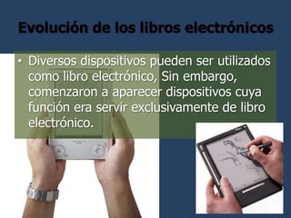 Evolución de los libros electrónicos

• Diversos dispositivos pueden ser utilizados
  como libro electrónico, Sin embargo,
  comenzaron a aparecer dispositivos cuya
  función era servir exclusivamente de libro
  electrónico.
 