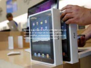 Nótese que ninguna define al Hacker como un
criminal. En el mejor de los casos, son los
incentivadores, probadores y aprobadores de
las mejores y más nuevas tecnologías.
 