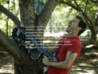 En el peor, los Hackers pueden ser traviesos,
perversos y delincuentes curiosos. Si
entendemos como Hacker al individuo que usa
sus habilidades y recursos para invadir
sistemas informáticos ajenos, dejamos un
hueco en la definición, pues no es tan simple,
un Hacker puede ser un niño travieso, un joven
delincuente o un gran profesional.
 