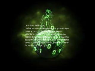 La actitud del hacker
Los hackers resuelven problemas y construyen
cosas, y creen en la libertad y la ayuda
voluntaria mutua. Para ser aceptado como
hacker, deberás comportarte como si tuvieras
esta actitud en tu interior. Y para comportarte
como si tuvieras esta actitud, deberás creerte
de verdad dicha actitud.
 