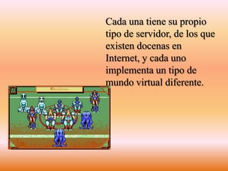 Cada una tiene su propio tipo de servidor, de los que existen docenas en Internet, y cada uno implementa un tipo de mundo virtual diferente. 