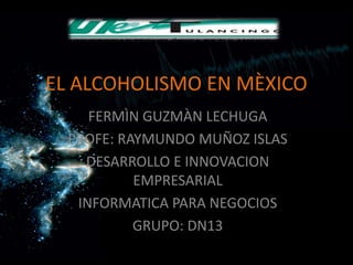 EL ALCOHOLISMO EN MÈXICO
     FERMÌN GUZMÀN LECHUGA
  PROFE: RAYMUNDO MUÑOZ ISLAS
    DESARROLLO E INNOVACION
           EMPRESARIAL
   INFORMATICA PARA NEGOCIOS
           GRUPO: DN13
 