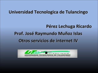 Universidad Tecnologica de Tulancingo Pérez Lechuga Ricardo Prof. José Raymundo Muñoz Islas Otros servicios de internet IV 