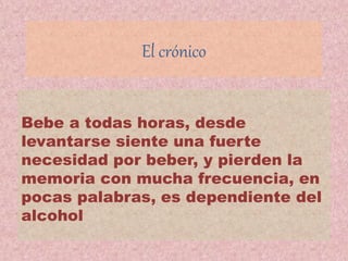 El crónico
Bebe a todas horas, desde
levantarse siente una fuerte
necesidad por beber, y pierden la
memoria con mucha frecuencia, en
pocas palabras, es dependiente del
alcohol
 